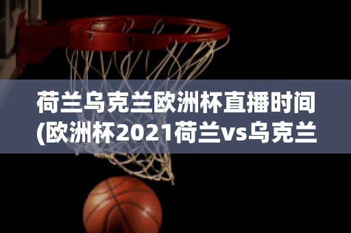 荷兰乌克兰欧洲杯直播时间(欧洲杯2021荷兰vs乌克兰)