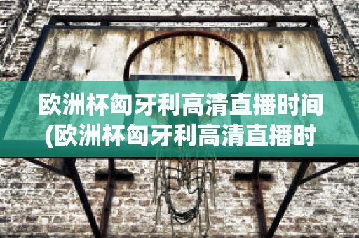 欧洲杯匈牙利高清直播时间(欧洲杯匈牙利高清直播时间是几点)