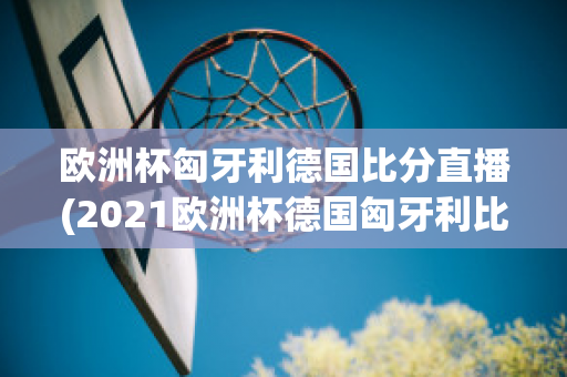 欧洲杯匈牙利德国比分直播(2021欧洲杯德国匈牙利比分)