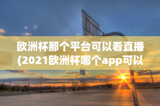 欧洲杯那个平台可以看直播(2021欧洲杯哪个app可以看直播)