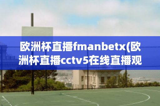 欧洲杯直播fmanbetx(欧洲杯直播cctv5在线直播观看)