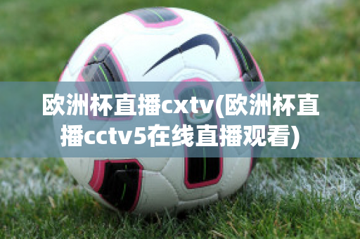 欧洲杯直播cxtv(欧洲杯直播cctv5在线直播观看)