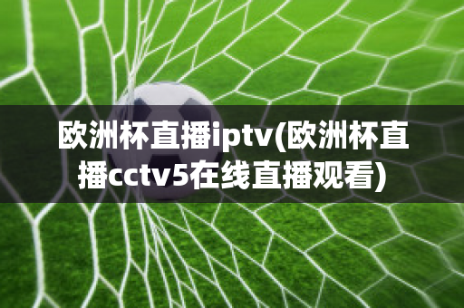 欧洲杯直播iptv(欧洲杯直播cctv5在线直播观看)